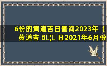 6份的黄道吉日查询2023年（黄道吉 🦆 日2021年6月份黄道吉日查询结婚）